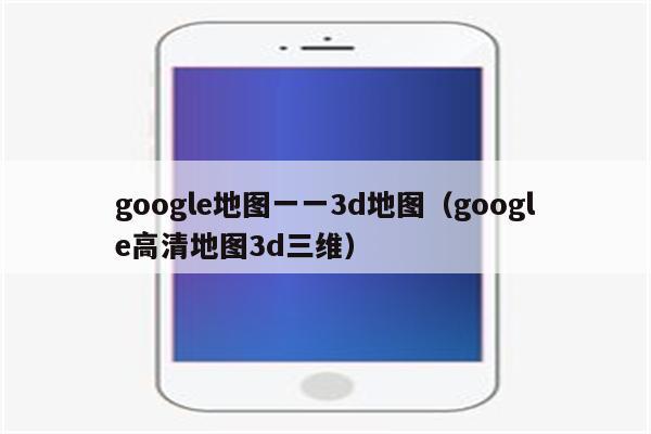 谷歌三维地图(谷歌三维地图：探索虚拟世界的详细向导)