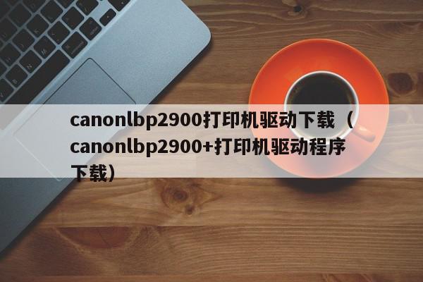 canonlbp2900打印机驱动(Canon LBP2900打印机驱动：如何安装和更新)